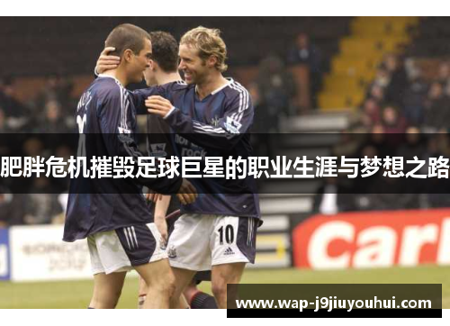 肥胖危机摧毁足球巨星的职业生涯与梦想之路