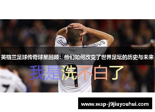 英格兰足球传奇球星回顾：他们如何改变了世界足坛的历史与未来