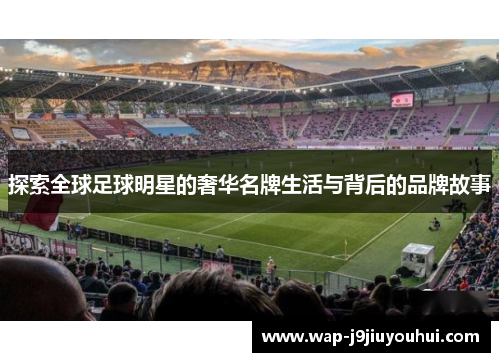 探索全球足球明星的奢华名牌生活与背后的品牌故事