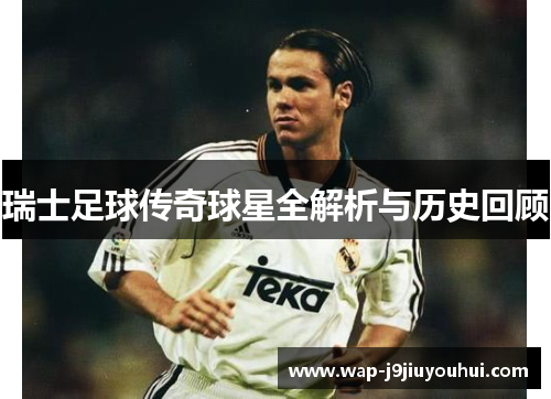 瑞士足球传奇球星全解析与历史回顾