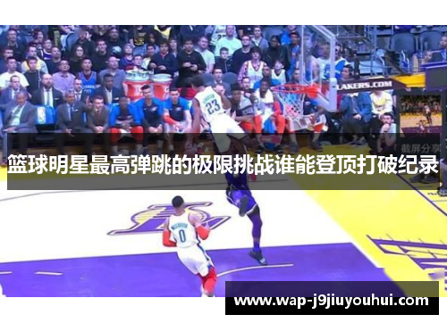 篮球明星最高弹跳的极限挑战谁能登顶打破纪录
