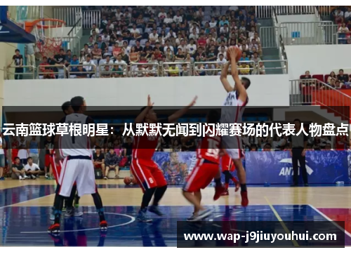 云南篮球草根明星：从默默无闻到闪耀赛场的代表人物盘点